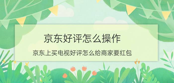 京东好评怎么操作 京东上买电视好评怎么给商家要红包？